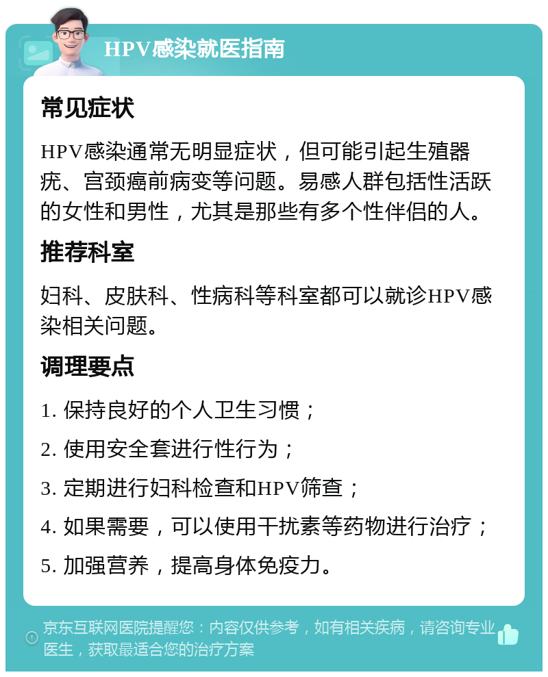 HPV感染就医指南 常见症状 HPV感染通常无明显症状，但可能引起生殖器疣、宫颈癌前病变等问题。易感人群包括性活跃的女性和男性，尤其是那些有多个性伴侣的人。 推荐科室 妇科、皮肤科、性病科等科室都可以就诊HPV感染相关问题。 调理要点 1. 保持良好的个人卫生习惯； 2. 使用安全套进行性行为； 3. 定期进行妇科检查和HPV筛查； 4. 如果需要，可以使用干扰素等药物进行治疗； 5. 加强营养，提高身体免疫力。