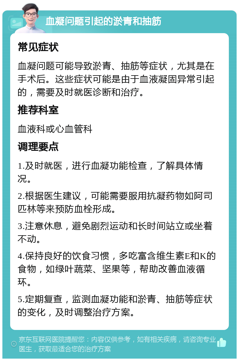 血凝问题引起的淤青和抽筋 常见症状 血凝问题可能导致淤青、抽筋等症状，尤其是在手术后。这些症状可能是由于血液凝固异常引起的，需要及时就医诊断和治疗。 推荐科室 血液科或心血管科 调理要点 1.及时就医，进行血凝功能检查，了解具体情况。 2.根据医生建议，可能需要服用抗凝药物如阿司匹林等来预防血栓形成。 3.注意休息，避免剧烈运动和长时间站立或坐着不动。 4.保持良好的饮食习惯，多吃富含维生素E和K的食物，如绿叶蔬菜、坚果等，帮助改善血液循环。 5.定期复查，监测血凝功能和淤青、抽筋等症状的变化，及时调整治疗方案。