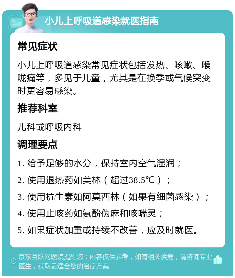 小儿上呼吸道感染就医指南 常见症状 小儿上呼吸道感染常见症状包括发热、咳嗽、喉咙痛等，多见于儿童，尤其是在换季或气候突变时更容易感染。 推荐科室 儿科或呼吸内科 调理要点 1. 给予足够的水分，保持室内空气湿润； 2. 使用退热药如美林（超过38.5℃）； 3. 使用抗生素如阿莫西林（如果有细菌感染）； 4. 使用止咳药如氨酚伪麻和咳喘灵； 5. 如果症状加重或持续不改善，应及时就医。