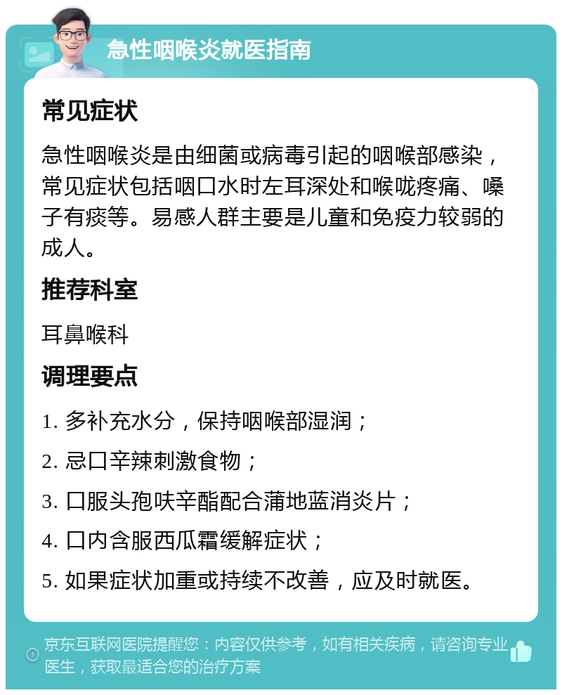 急性咽喉炎就医指南 常见症状 急性咽喉炎是由细菌或病毒引起的咽喉部感染，常见症状包括咽口水时左耳深处和喉咙疼痛、嗓子有痰等。易感人群主要是儿童和免疫力较弱的成人。 推荐科室 耳鼻喉科 调理要点 1. 多补充水分，保持咽喉部湿润； 2. 忌口辛辣刺激食物； 3. 口服头孢呋辛酯配合蒲地蓝消炎片； 4. 口内含服西瓜霜缓解症状； 5. 如果症状加重或持续不改善，应及时就医。