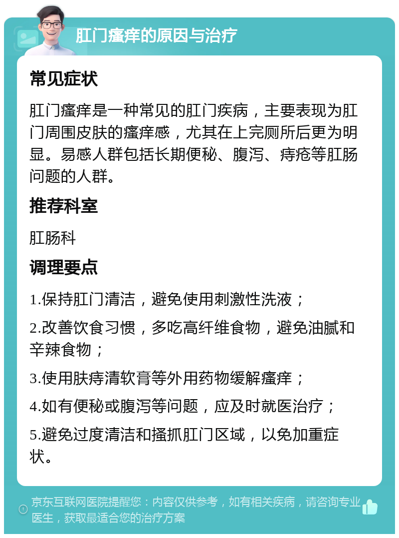 肛门瘙痒的原因与治疗 常见症状 肛门瘙痒是一种常见的肛门疾病，主要表现为肛门周围皮肤的瘙痒感，尤其在上完厕所后更为明显。易感人群包括长期便秘、腹泻、痔疮等肛肠问题的人群。 推荐科室 肛肠科 调理要点 1.保持肛门清洁，避免使用刺激性洗液； 2.改善饮食习惯，多吃高纤维食物，避免油腻和辛辣食物； 3.使用肤痔清软膏等外用药物缓解瘙痒； 4.如有便秘或腹泻等问题，应及时就医治疗； 5.避免过度清洁和搔抓肛门区域，以免加重症状。