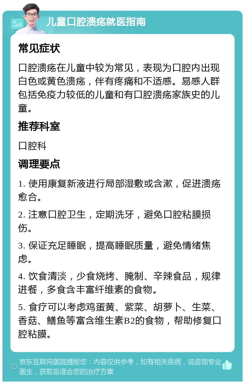 儿童口腔溃疡就医指南 常见症状 口腔溃疡在儿童中较为常见，表现为口腔内出现白色或黄色溃疡，伴有疼痛和不适感。易感人群包括免疫力较低的儿童和有口腔溃疡家族史的儿童。 推荐科室 口腔科 调理要点 1. 使用康复新液进行局部湿敷或含漱，促进溃疡愈合。 2. 注意口腔卫生，定期洗牙，避免口腔粘膜损伤。 3. 保证充足睡眠，提高睡眠质量，避免情绪焦虑。 4. 饮食清淡，少食烧烤、腌制、辛辣食品，规律进餐，多食含丰富纤维素的食物。 5. 食疗可以考虑鸡蛋黄、紫菜、胡萝卜、生菜、香菇、鳝鱼等富含维生素B2的食物，帮助修复口腔粘膜。