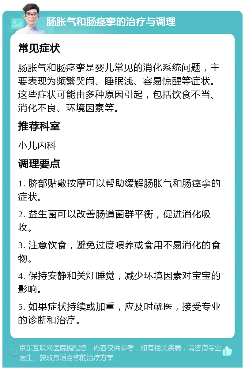 肠胀气和肠痉挛的治疗与调理 常见症状 肠胀气和肠痉挛是婴儿常见的消化系统问题，主要表现为频繁哭闹、睡眠浅、容易惊醒等症状。这些症状可能由多种原因引起，包括饮食不当、消化不良、环境因素等。 推荐科室 小儿内科 调理要点 1. 脐部贴敷按摩可以帮助缓解肠胀气和肠痉挛的症状。 2. 益生菌可以改善肠道菌群平衡，促进消化吸收。 3. 注意饮食，避免过度喂养或食用不易消化的食物。 4. 保持安静和关灯睡觉，减少环境因素对宝宝的影响。 5. 如果症状持续或加重，应及时就医，接受专业的诊断和治疗。