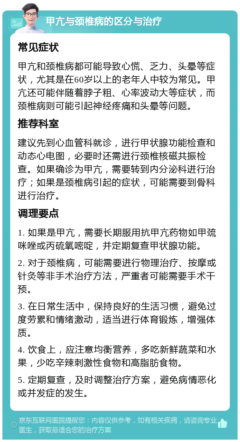 甲亢与颈椎病的区分与治疗 常见症状 甲亢和颈椎病都可能导致心慌、乏力、头晕等症状，尤其是在60岁以上的老年人中较为常见。甲亢还可能伴随着脖子粗、心率波动大等症状，而颈椎病则可能引起神经疼痛和头晕等问题。 推荐科室 建议先到心血管科就诊，进行甲状腺功能检查和动态心电图，必要时还需进行颈椎核磁共振检查。如果确诊为甲亢，需要转到内分泌科进行治疗；如果是颈椎病引起的症状，可能需要到骨科进行治疗。 调理要点 1. 如果是甲亢，需要长期服用抗甲亢药物如甲巯咪唑或丙硫氧嘧啶，并定期复查甲状腺功能。 2. 对于颈椎病，可能需要进行物理治疗、按摩或针灸等非手术治疗方法，严重者可能需要手术干预。 3. 在日常生活中，保持良好的生活习惯，避免过度劳累和情绪激动，适当进行体育锻炼，增强体质。 4. 饮食上，应注意均衡营养，多吃新鲜蔬菜和水果，少吃辛辣刺激性食物和高脂肪食物。 5. 定期复查，及时调整治疗方案，避免病情恶化或并发症的发生。