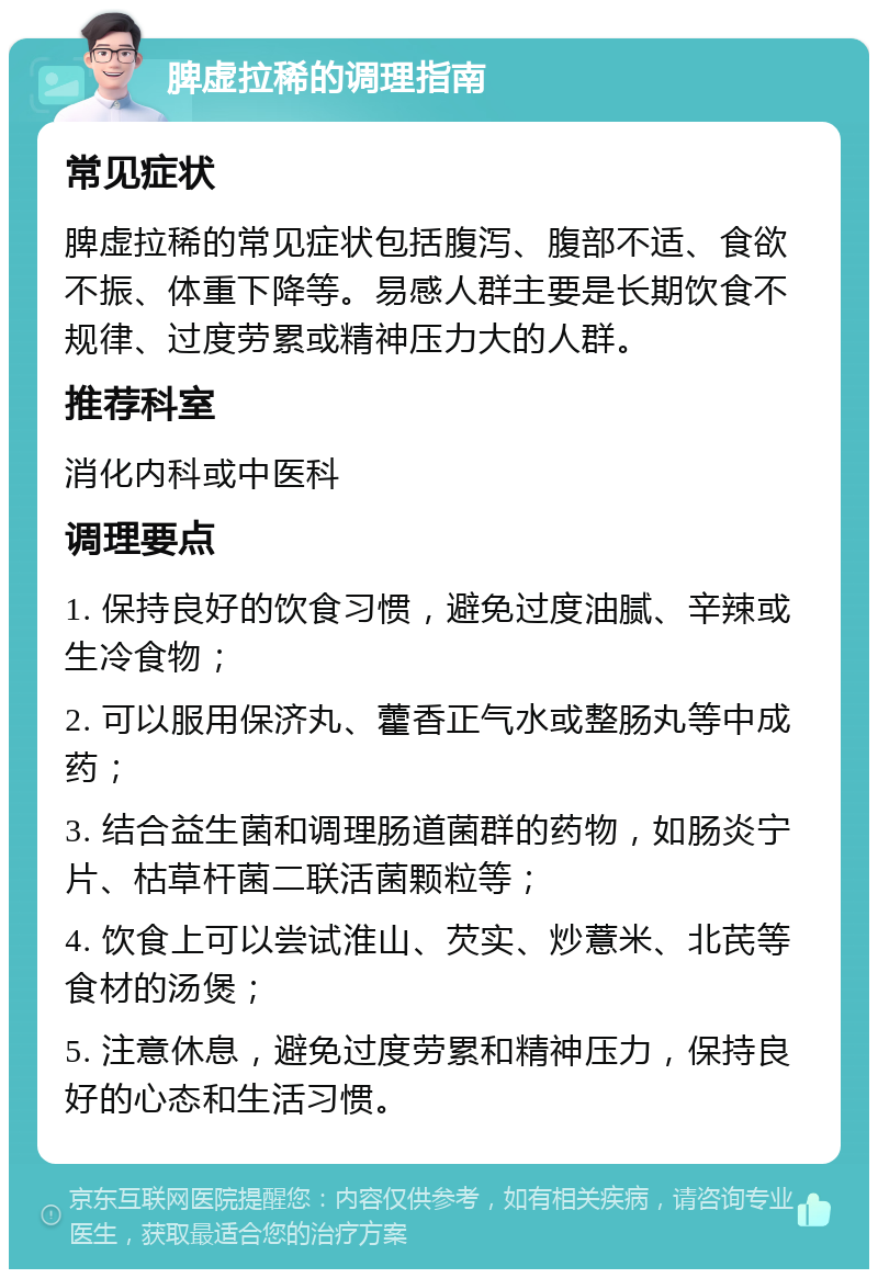 脾虚拉稀的调理指南 常见症状 脾虚拉稀的常见症状包括腹泻、腹部不适、食欲不振、体重下降等。易感人群主要是长期饮食不规律、过度劳累或精神压力大的人群。 推荐科室 消化内科或中医科 调理要点 1. 保持良好的饮食习惯，避免过度油腻、辛辣或生冷食物； 2. 可以服用保济丸、藿香正气水或整肠丸等中成药； 3. 结合益生菌和调理肠道菌群的药物，如肠炎宁片、枯草杆菌二联活菌颗粒等； 4. 饮食上可以尝试淮山、芡实、炒薏米、北芪等食材的汤煲； 5. 注意休息，避免过度劳累和精神压力，保持良好的心态和生活习惯。