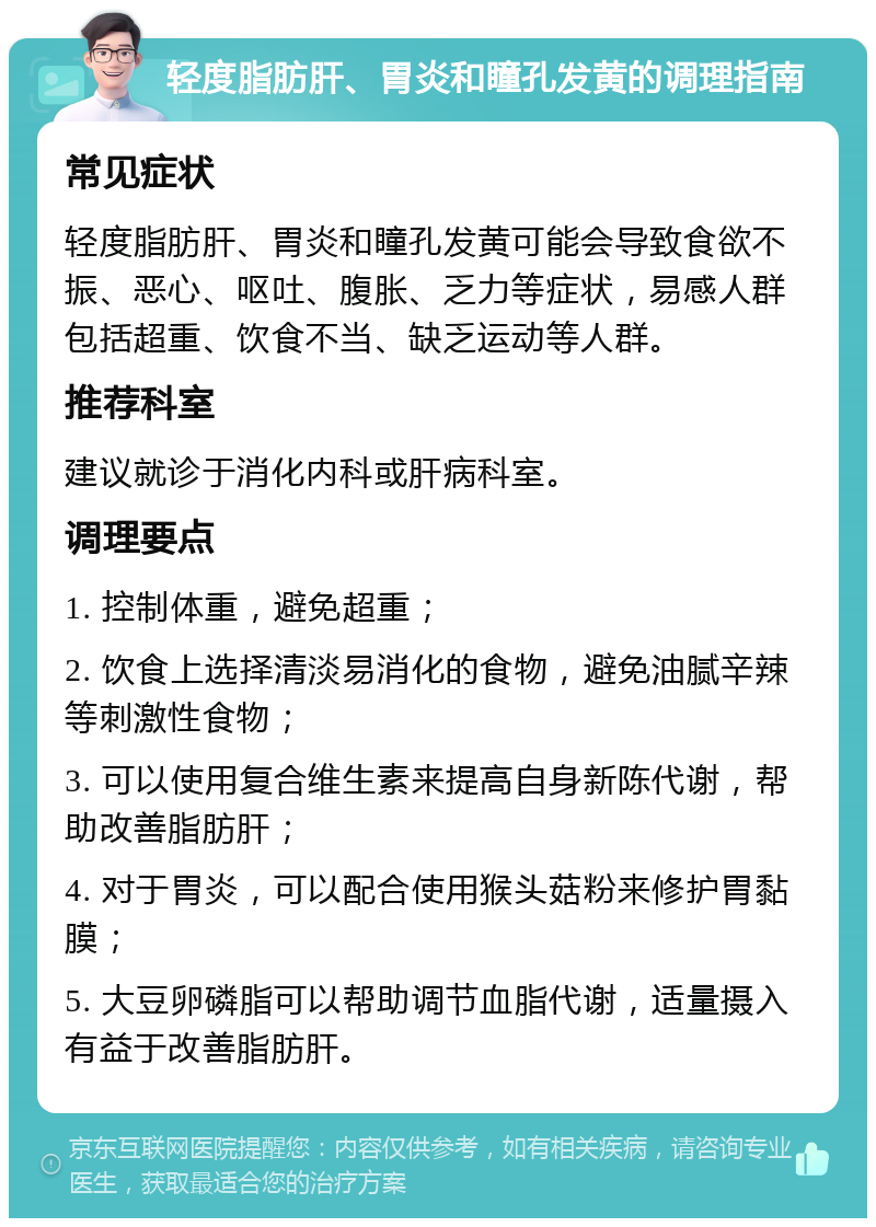 轻度脂肪肝、胃炎和瞳孔发黄的调理指南 常见症状 轻度脂肪肝、胃炎和瞳孔发黄可能会导致食欲不振、恶心、呕吐、腹胀、乏力等症状，易感人群包括超重、饮食不当、缺乏运动等人群。 推荐科室 建议就诊于消化内科或肝病科室。 调理要点 1. 控制体重，避免超重； 2. 饮食上选择清淡易消化的食物，避免油腻辛辣等刺激性食物； 3. 可以使用复合维生素来提高自身新陈代谢，帮助改善脂肪肝； 4. 对于胃炎，可以配合使用猴头菇粉来修护胃黏膜； 5. 大豆卵磷脂可以帮助调节血脂代谢，适量摄入有益于改善脂肪肝。