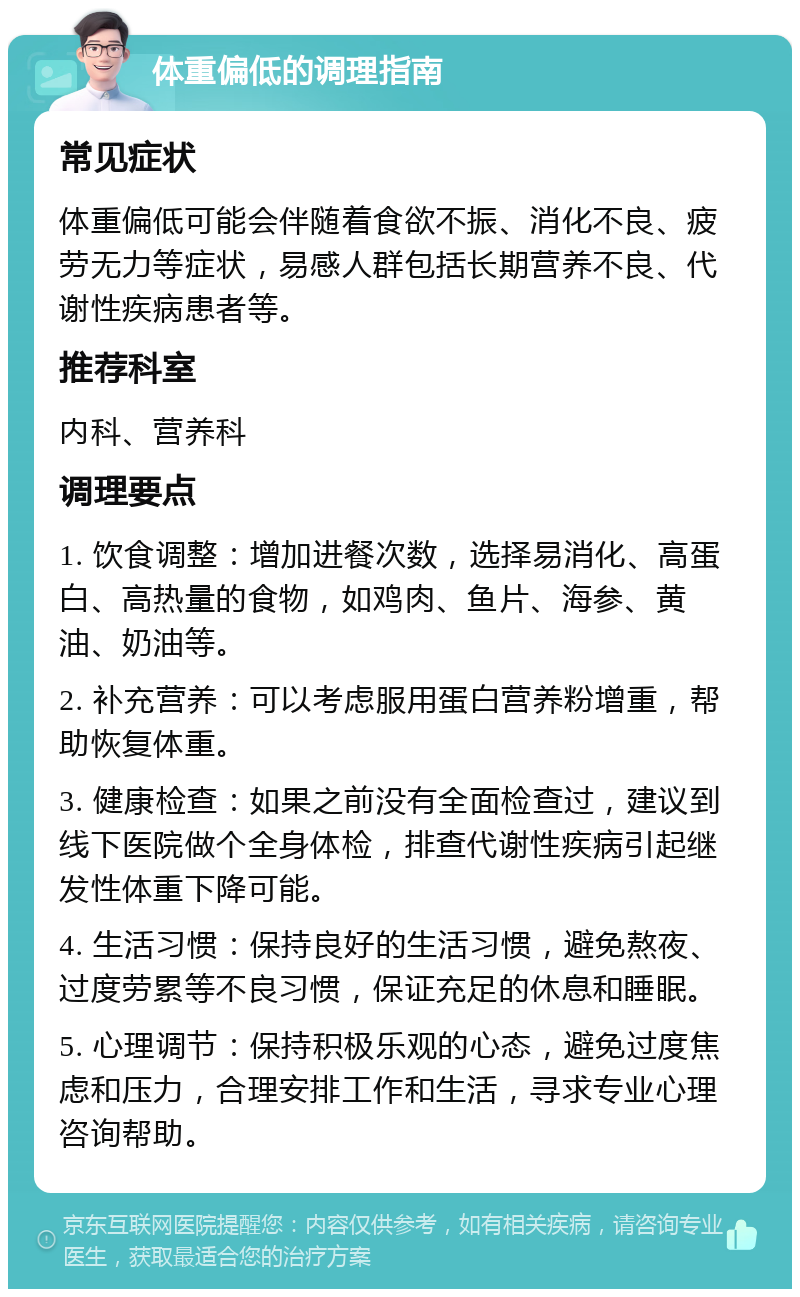 体重偏低的调理指南 常见症状 体重偏低可能会伴随着食欲不振、消化不良、疲劳无力等症状，易感人群包括长期营养不良、代谢性疾病患者等。 推荐科室 内科、营养科 调理要点 1. 饮食调整：增加进餐次数，选择易消化、高蛋白、高热量的食物，如鸡肉、鱼片、海参、黄油、奶油等。 2. 补充营养：可以考虑服用蛋白营养粉增重，帮助恢复体重。 3. 健康检查：如果之前没有全面检查过，建议到线下医院做个全身体检，排查代谢性疾病引起继发性体重下降可能。 4. 生活习惯：保持良好的生活习惯，避免熬夜、过度劳累等不良习惯，保证充足的休息和睡眠。 5. 心理调节：保持积极乐观的心态，避免过度焦虑和压力，合理安排工作和生活，寻求专业心理咨询帮助。