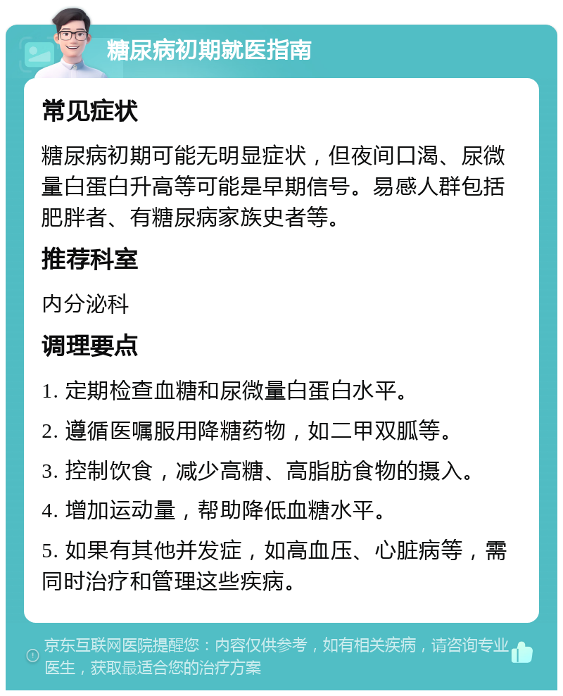 糖尿病初期就医指南 常见症状 糖尿病初期可能无明显症状，但夜间口渴、尿微量白蛋白升高等可能是早期信号。易感人群包括肥胖者、有糖尿病家族史者等。 推荐科室 内分泌科 调理要点 1. 定期检查血糖和尿微量白蛋白水平。 2. 遵循医嘱服用降糖药物，如二甲双胍等。 3. 控制饮食，减少高糖、高脂肪食物的摄入。 4. 增加运动量，帮助降低血糖水平。 5. 如果有其他并发症，如高血压、心脏病等，需同时治疗和管理这些疾病。