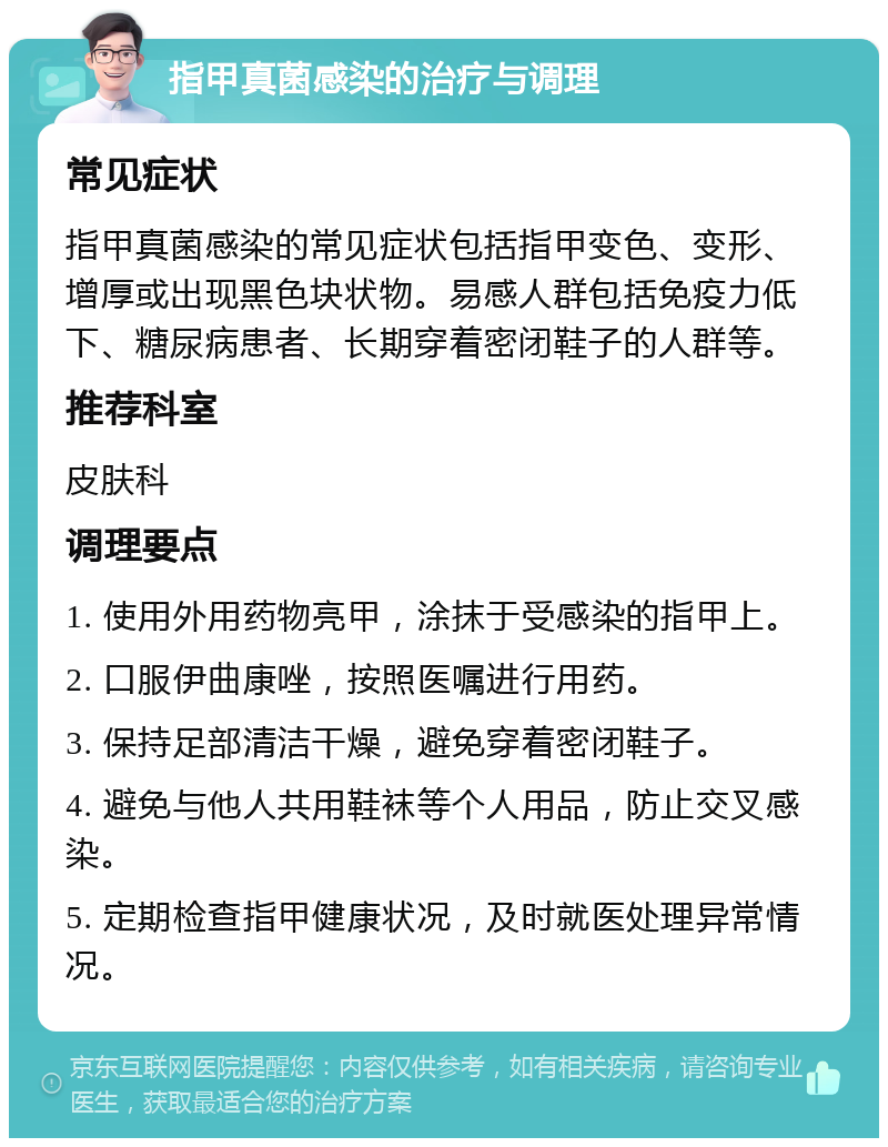 指甲真菌感染的治疗与调理 常见症状 指甲真菌感染的常见症状包括指甲变色、变形、增厚或出现黑色块状物。易感人群包括免疫力低下、糖尿病患者、长期穿着密闭鞋子的人群等。 推荐科室 皮肤科 调理要点 1. 使用外用药物亮甲，涂抹于受感染的指甲上。 2. 口服伊曲康唑，按照医嘱进行用药。 3. 保持足部清洁干燥，避免穿着密闭鞋子。 4. 避免与他人共用鞋袜等个人用品，防止交叉感染。 5. 定期检查指甲健康状况，及时就医处理异常情况。