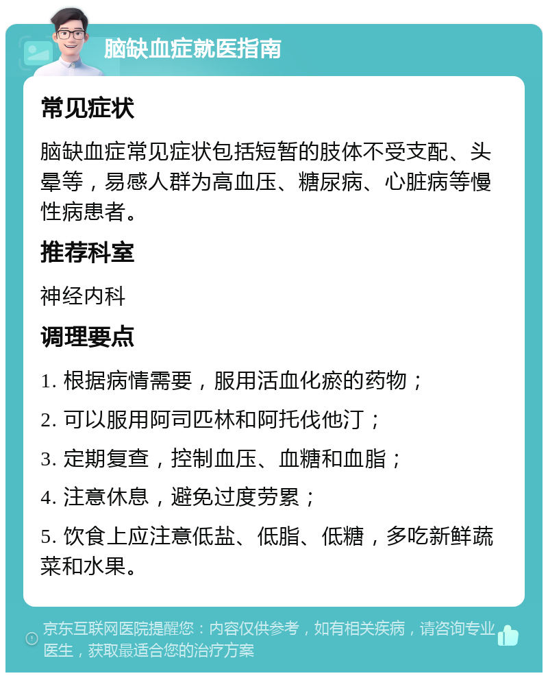 脑缺血症就医指南 常见症状 脑缺血症常见症状包括短暂的肢体不受支配、头晕等，易感人群为高血压、糖尿病、心脏病等慢性病患者。 推荐科室 神经内科 调理要点 1. 根据病情需要，服用活血化瘀的药物； 2. 可以服用阿司匹林和阿托伐他汀； 3. 定期复查，控制血压、血糖和血脂； 4. 注意休息，避免过度劳累； 5. 饮食上应注意低盐、低脂、低糖，多吃新鲜蔬菜和水果。