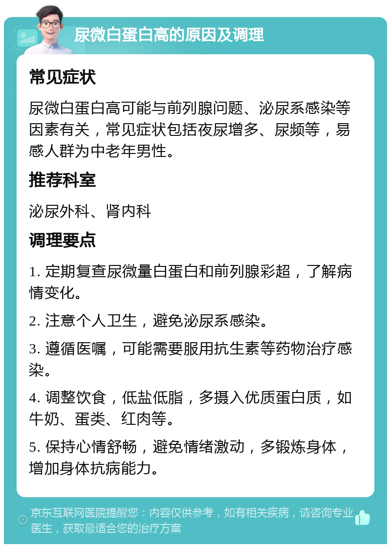 尿微白蛋白高的原因及调理 常见症状 尿微白蛋白高可能与前列腺问题、泌尿系感染等因素有关，常见症状包括夜尿增多、尿频等，易感人群为中老年男性。 推荐科室 泌尿外科、肾内科 调理要点 1. 定期复查尿微量白蛋白和前列腺彩超，了解病情变化。 2. 注意个人卫生，避免泌尿系感染。 3. 遵循医嘱，可能需要服用抗生素等药物治疗感染。 4. 调整饮食，低盐低脂，多摄入优质蛋白质，如牛奶、蛋类、红肉等。 5. 保持心情舒畅，避免情绪激动，多锻炼身体，增加身体抗病能力。