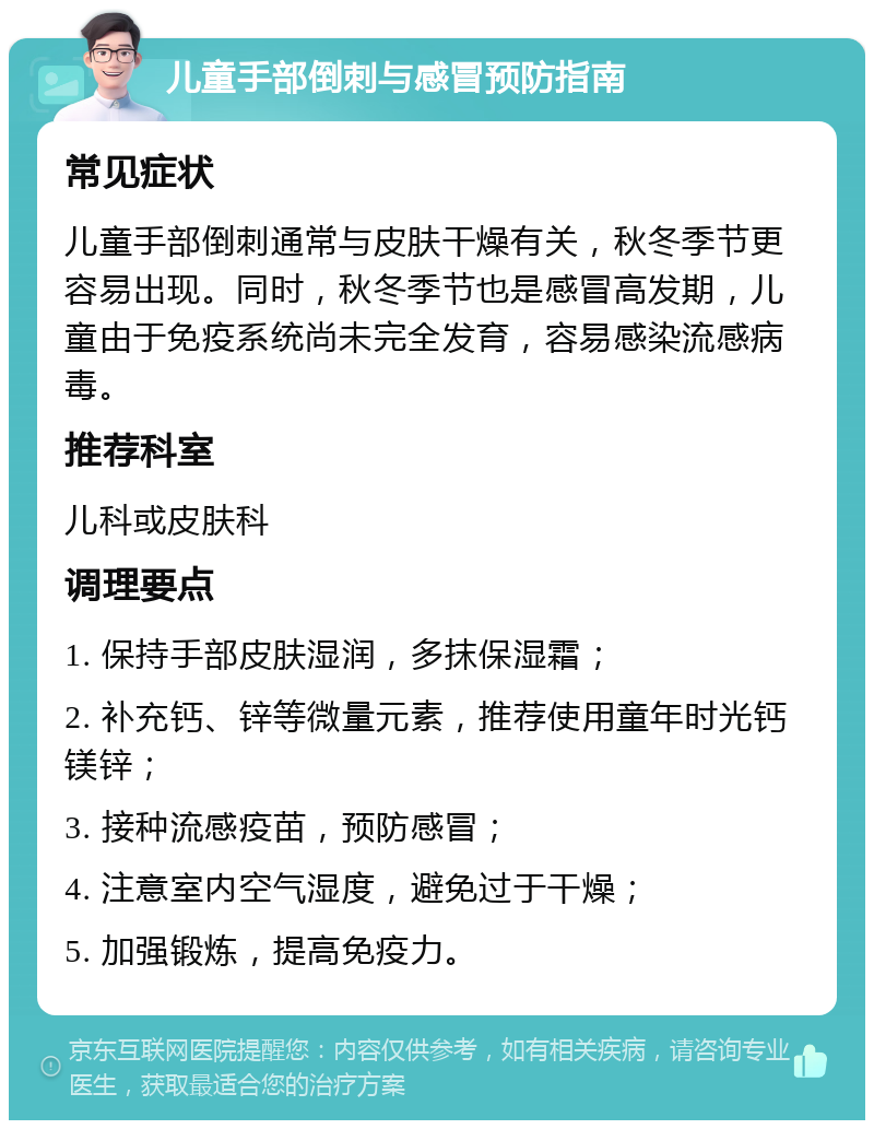 儿童手部倒刺与感冒预防指南 常见症状 儿童手部倒刺通常与皮肤干燥有关，秋冬季节更容易出现。同时，秋冬季节也是感冒高发期，儿童由于免疫系统尚未完全发育，容易感染流感病毒。 推荐科室 儿科或皮肤科 调理要点 1. 保持手部皮肤湿润，多抹保湿霜； 2. 补充钙、锌等微量元素，推荐使用童年时光钙镁锌； 3. 接种流感疫苗，预防感冒； 4. 注意室内空气湿度，避免过于干燥； 5. 加强锻炼，提高免疫力。