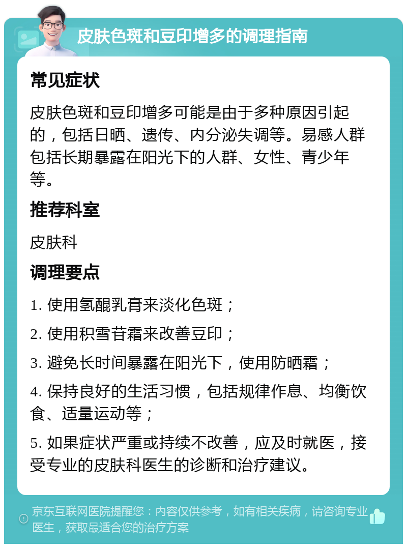 皮肤色斑和豆印增多的调理指南 常见症状 皮肤色斑和豆印增多可能是由于多种原因引起的，包括日晒、遗传、内分泌失调等。易感人群包括长期暴露在阳光下的人群、女性、青少年等。 推荐科室 皮肤科 调理要点 1. 使用氢醌乳膏来淡化色斑； 2. 使用积雪苷霜来改善豆印； 3. 避免长时间暴露在阳光下，使用防晒霜； 4. 保持良好的生活习惯，包括规律作息、均衡饮食、适量运动等； 5. 如果症状严重或持续不改善，应及时就医，接受专业的皮肤科医生的诊断和治疗建议。