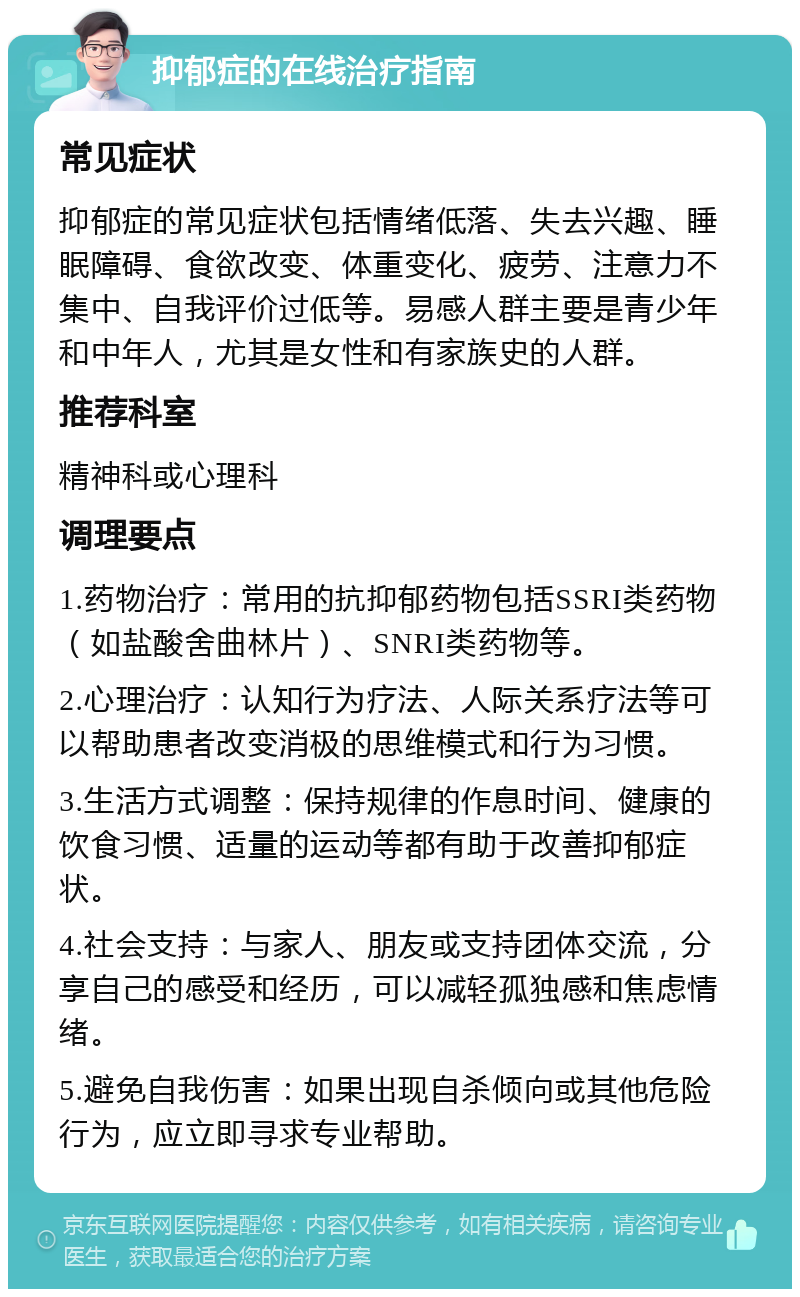 抑郁症的在线治疗指南 常见症状 抑郁症的常见症状包括情绪低落、失去兴趣、睡眠障碍、食欲改变、体重变化、疲劳、注意力不集中、自我评价过低等。易感人群主要是青少年和中年人，尤其是女性和有家族史的人群。 推荐科室 精神科或心理科 调理要点 1.药物治疗：常用的抗抑郁药物包括SSRI类药物（如盐酸舍曲林片）、SNRI类药物等。 2.心理治疗：认知行为疗法、人际关系疗法等可以帮助患者改变消极的思维模式和行为习惯。 3.生活方式调整：保持规律的作息时间、健康的饮食习惯、适量的运动等都有助于改善抑郁症状。 4.社会支持：与家人、朋友或支持团体交流，分享自己的感受和经历，可以减轻孤独感和焦虑情绪。 5.避免自我伤害：如果出现自杀倾向或其他危险行为，应立即寻求专业帮助。