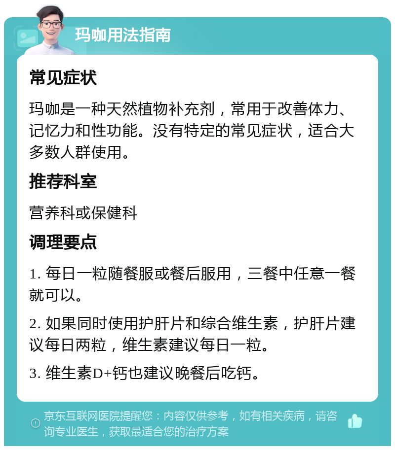 玛咖用法指南 常见症状 玛咖是一种天然植物补充剂，常用于改善体力、记忆力和性功能。没有特定的常见症状，适合大多数人群使用。 推荐科室 营养科或保健科 调理要点 1. 每日一粒随餐服或餐后服用，三餐中任意一餐就可以。 2. 如果同时使用护肝片和综合维生素，护肝片建议每日两粒，维生素建议每日一粒。 3. 维生素D+钙也建议晚餐后吃钙。