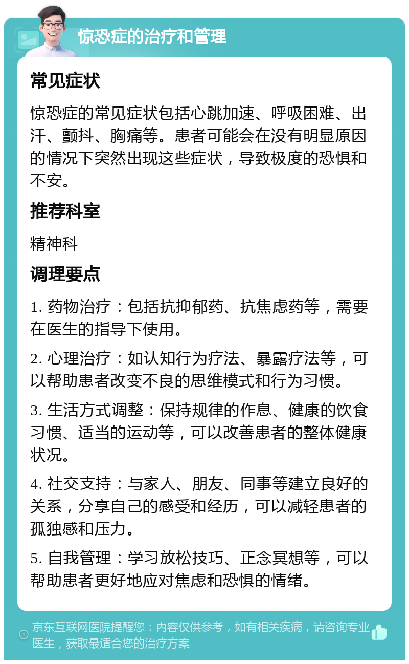 惊恐症的治疗和管理 常见症状 惊恐症的常见症状包括心跳加速、呼吸困难、出汗、颤抖、胸痛等。患者可能会在没有明显原因的情况下突然出现这些症状，导致极度的恐惧和不安。 推荐科室 精神科 调理要点 1. 药物治疗：包括抗抑郁药、抗焦虑药等，需要在医生的指导下使用。 2. 心理治疗：如认知行为疗法、暴露疗法等，可以帮助患者改变不良的思维模式和行为习惯。 3. 生活方式调整：保持规律的作息、健康的饮食习惯、适当的运动等，可以改善患者的整体健康状况。 4. 社交支持：与家人、朋友、同事等建立良好的关系，分享自己的感受和经历，可以减轻患者的孤独感和压力。 5. 自我管理：学习放松技巧、正念冥想等，可以帮助患者更好地应对焦虑和恐惧的情绪。