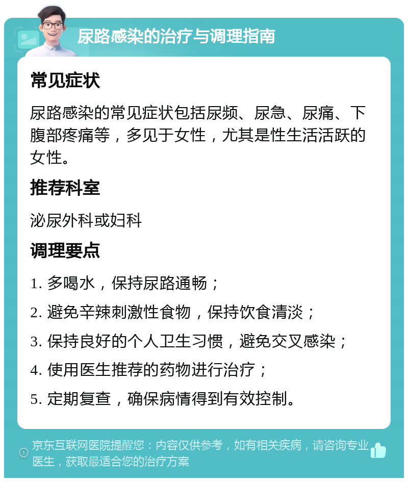 尿路感染的治疗与调理指南 常见症状 尿路感染的常见症状包括尿频、尿急、尿痛、下腹部疼痛等，多见于女性，尤其是性生活活跃的女性。 推荐科室 泌尿外科或妇科 调理要点 1. 多喝水，保持尿路通畅； 2. 避免辛辣刺激性食物，保持饮食清淡； 3. 保持良好的个人卫生习惯，避免交叉感染； 4. 使用医生推荐的药物进行治疗； 5. 定期复查，确保病情得到有效控制。