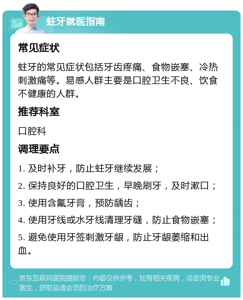 蛀牙就医指南 常见症状 蛀牙的常见症状包括牙齿疼痛、食物嵌塞、冷热刺激痛等。易感人群主要是口腔卫生不良、饮食不健康的人群。 推荐科室 口腔科 调理要点 1. 及时补牙，防止蛀牙继续发展； 2. 保持良好的口腔卫生，早晚刷牙，及时漱口； 3. 使用含氟牙膏，预防龋齿； 4. 使用牙线或水牙线清理牙缝，防止食物嵌塞； 5. 避免使用牙签刺激牙龈，防止牙龈萎缩和出血。