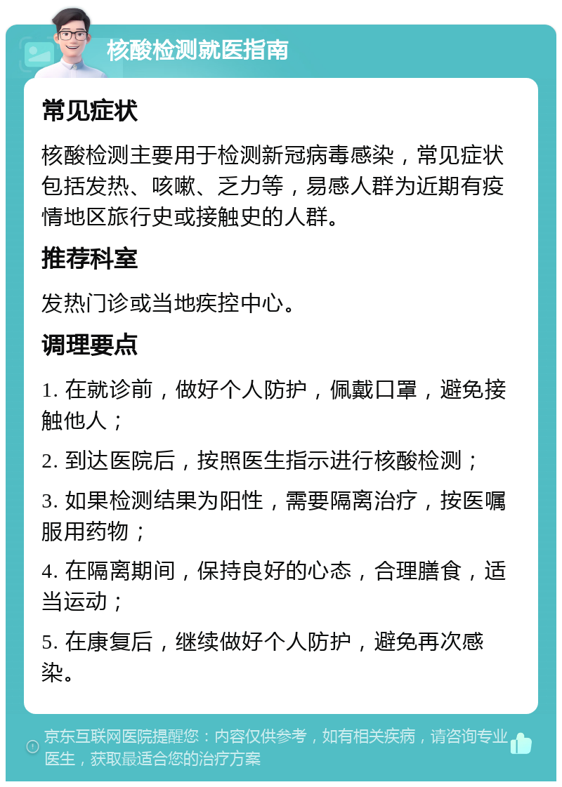 核酸检测就医指南 常见症状 核酸检测主要用于检测新冠病毒感染，常见症状包括发热、咳嗽、乏力等，易感人群为近期有疫情地区旅行史或接触史的人群。 推荐科室 发热门诊或当地疾控中心。 调理要点 1. 在就诊前，做好个人防护，佩戴口罩，避免接触他人； 2. 到达医院后，按照医生指示进行核酸检测； 3. 如果检测结果为阳性，需要隔离治疗，按医嘱服用药物； 4. 在隔离期间，保持良好的心态，合理膳食，适当运动； 5. 在康复后，继续做好个人防护，避免再次感染。