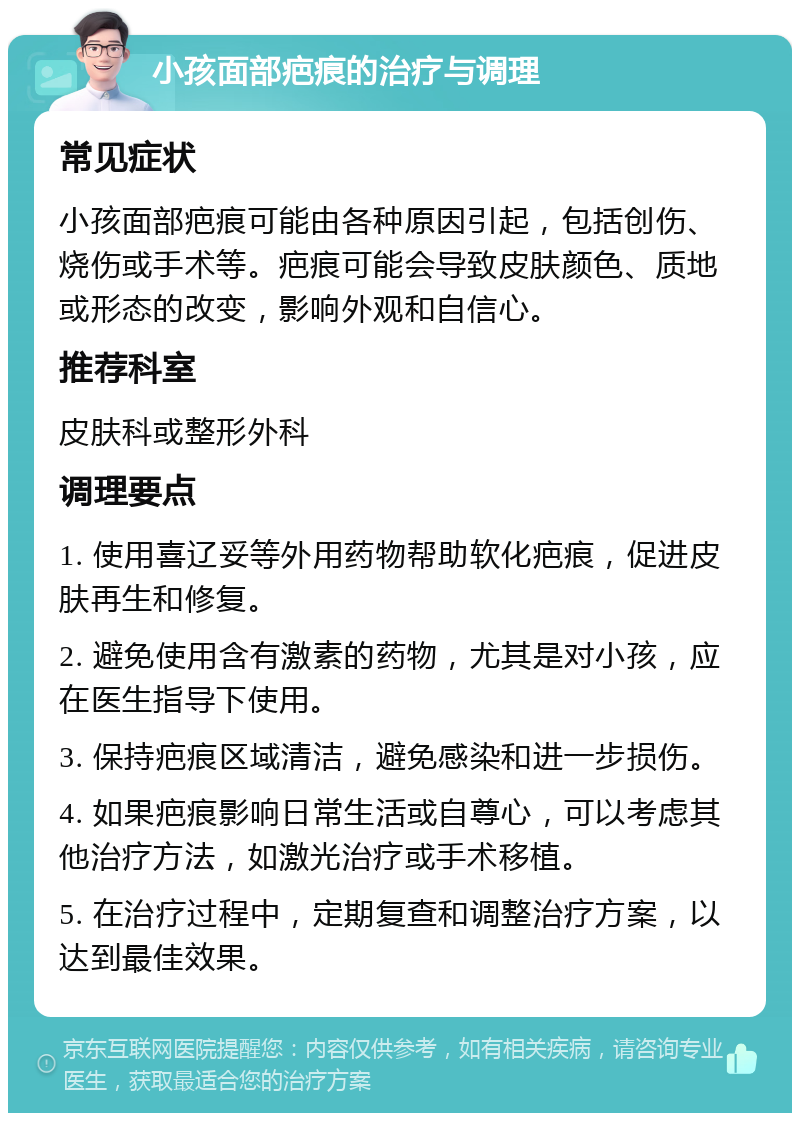 小孩面部疤痕的治疗与调理 常见症状 小孩面部疤痕可能由各种原因引起，包括创伤、烧伤或手术等。疤痕可能会导致皮肤颜色、质地或形态的改变，影响外观和自信心。 推荐科室 皮肤科或整形外科 调理要点 1. 使用喜辽妥等外用药物帮助软化疤痕，促进皮肤再生和修复。 2. 避免使用含有激素的药物，尤其是对小孩，应在医生指导下使用。 3. 保持疤痕区域清洁，避免感染和进一步损伤。 4. 如果疤痕影响日常生活或自尊心，可以考虑其他治疗方法，如激光治疗或手术移植。 5. 在治疗过程中，定期复查和调整治疗方案，以达到最佳效果。