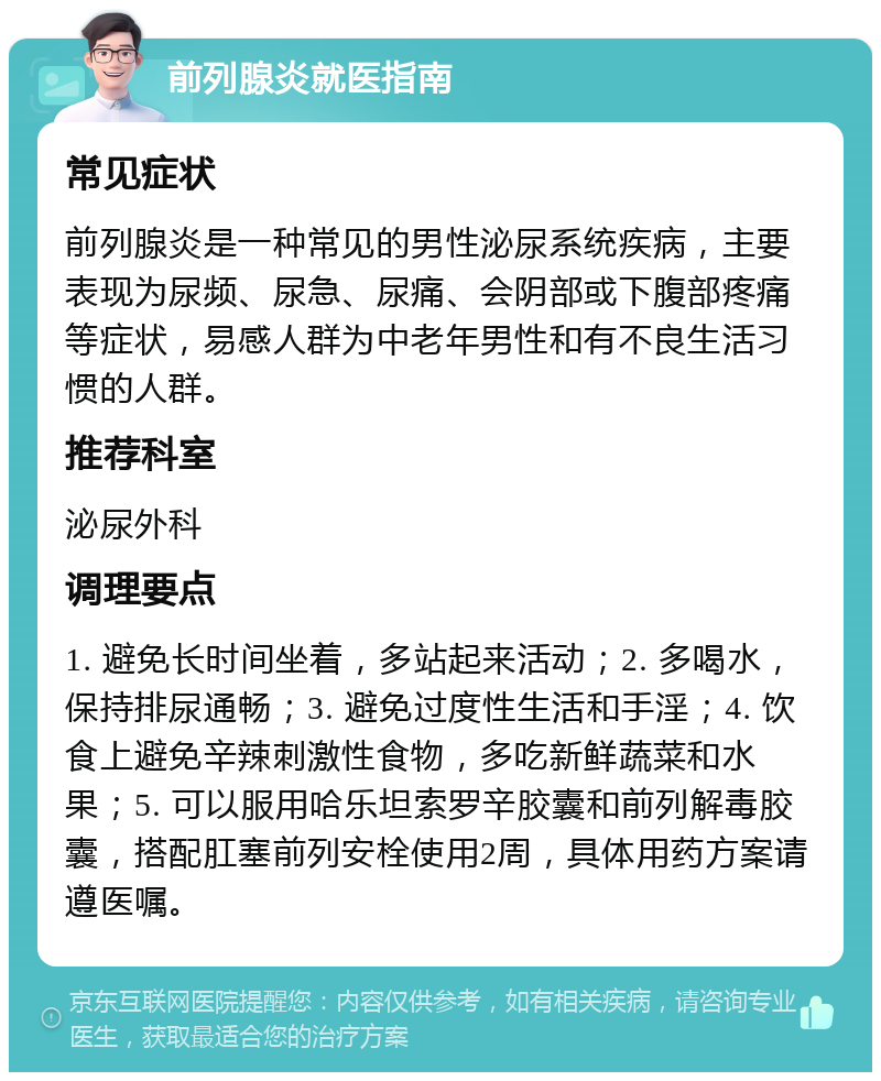 前列腺炎就医指南 常见症状 前列腺炎是一种常见的男性泌尿系统疾病，主要表现为尿频、尿急、尿痛、会阴部或下腹部疼痛等症状，易感人群为中老年男性和有不良生活习惯的人群。 推荐科室 泌尿外科 调理要点 1. 避免长时间坐着，多站起来活动；2. 多喝水，保持排尿通畅；3. 避免过度性生活和手淫；4. 饮食上避免辛辣刺激性食物，多吃新鲜蔬菜和水果；5. 可以服用哈乐坦索罗辛胶囊和前列解毒胶囊，搭配肛塞前列安栓使用2周，具体用药方案请遵医嘱。