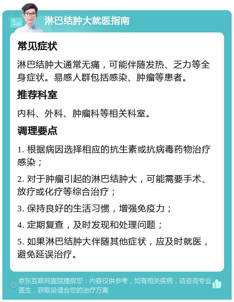 淋巴结肿大就医指南 常见症状 淋巴结肿大通常无痛，可能伴随发热、乏力等全身症状。易感人群包括感染、肿瘤等患者。 推荐科室 内科、外科、肿瘤科等相关科室。 调理要点 1. 根据病因选择相应的抗生素或抗病毒药物治疗感染； 2. 对于肿瘤引起的淋巴结肿大，可能需要手术、放疗或化疗等综合治疗； 3. 保持良好的生活习惯，增强免疫力； 4. 定期复查，及时发现和处理问题； 5. 如果淋巴结肿大伴随其他症状，应及时就医，避免延误治疗。