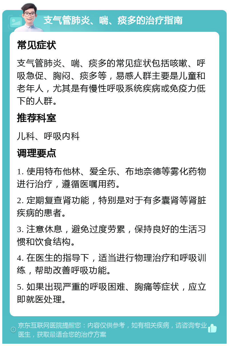 支气管肺炎、喘、痰多的治疗指南 常见症状 支气管肺炎、喘、痰多的常见症状包括咳嗽、呼吸急促、胸闷、痰多等，易感人群主要是儿童和老年人，尤其是有慢性呼吸系统疾病或免疫力低下的人群。 推荐科室 儿科、呼吸内科 调理要点 1. 使用特布他林、爱全乐、布地奈德等雾化药物进行治疗，遵循医嘱用药。 2. 定期复查肾功能，特别是对于有多囊肾等肾脏疾病的患者。 3. 注意休息，避免过度劳累，保持良好的生活习惯和饮食结构。 4. 在医生的指导下，适当进行物理治疗和呼吸训练，帮助改善呼吸功能。 5. 如果出现严重的呼吸困难、胸痛等症状，应立即就医处理。