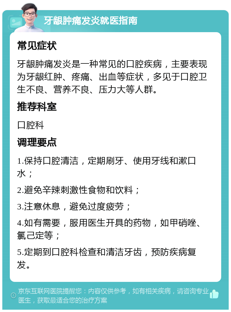 牙龈肿痛发炎就医指南 常见症状 牙龈肿痛发炎是一种常见的口腔疾病，主要表现为牙龈红肿、疼痛、出血等症状，多见于口腔卫生不良、营养不良、压力大等人群。 推荐科室 口腔科 调理要点 1.保持口腔清洁，定期刷牙、使用牙线和漱口水； 2.避免辛辣刺激性食物和饮料； 3.注意休息，避免过度疲劳； 4.如有需要，服用医生开具的药物，如甲硝唑、氯己定等； 5.定期到口腔科检查和清洁牙齿，预防疾病复发。