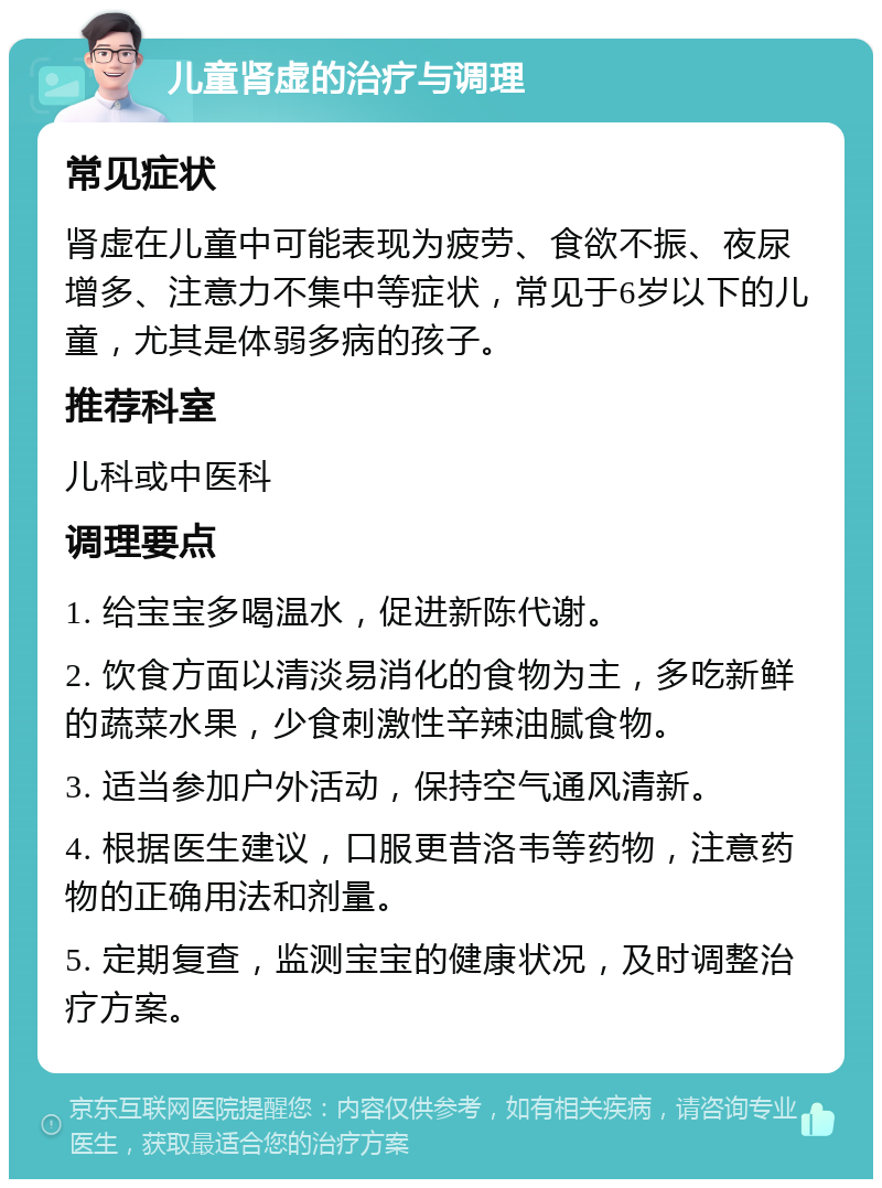 儿童肾虚的治疗与调理 常见症状 肾虚在儿童中可能表现为疲劳、食欲不振、夜尿增多、注意力不集中等症状，常见于6岁以下的儿童，尤其是体弱多病的孩子。 推荐科室 儿科或中医科 调理要点 1. 给宝宝多喝温水，促进新陈代谢。 2. 饮食方面以清淡易消化的食物为主，多吃新鲜的蔬菜水果，少食刺激性辛辣油腻食物。 3. 适当参加户外活动，保持空气通风清新。 4. 根据医生建议，口服更昔洛韦等药物，注意药物的正确用法和剂量。 5. 定期复查，监测宝宝的健康状况，及时调整治疗方案。