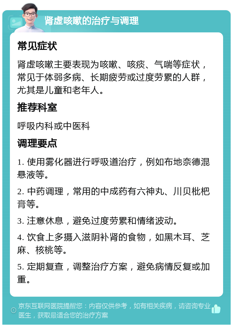 肾虚咳嗽的治疗与调理 常见症状 肾虚咳嗽主要表现为咳嗽、咳痰、气喘等症状，常见于体弱多病、长期疲劳或过度劳累的人群，尤其是儿童和老年人。 推荐科室 呼吸内科或中医科 调理要点 1. 使用雾化器进行呼吸道治疗，例如布地奈德混悬液等。 2. 中药调理，常用的中成药有六神丸、川贝枇杷膏等。 3. 注意休息，避免过度劳累和情绪波动。 4. 饮食上多摄入滋阴补肾的食物，如黑木耳、芝麻、核桃等。 5. 定期复查，调整治疗方案，避免病情反复或加重。