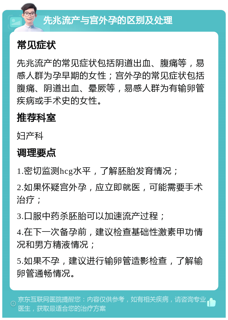 先兆流产与宫外孕的区别及处理 常见症状 先兆流产的常见症状包括阴道出血、腹痛等，易感人群为孕早期的女性；宫外孕的常见症状包括腹痛、阴道出血、晕厥等，易感人群为有输卵管疾病或手术史的女性。 推荐科室 妇产科 调理要点 1.密切监测hcg水平，了解胚胎发育情况； 2.如果怀疑宫外孕，应立即就医，可能需要手术治疗； 3.口服中药杀胚胎可以加速流产过程； 4.在下一次备孕前，建议检查基础性激素甲功情况和男方精液情况； 5.如果不孕，建议进行输卵管造影检查，了解输卵管通畅情况。