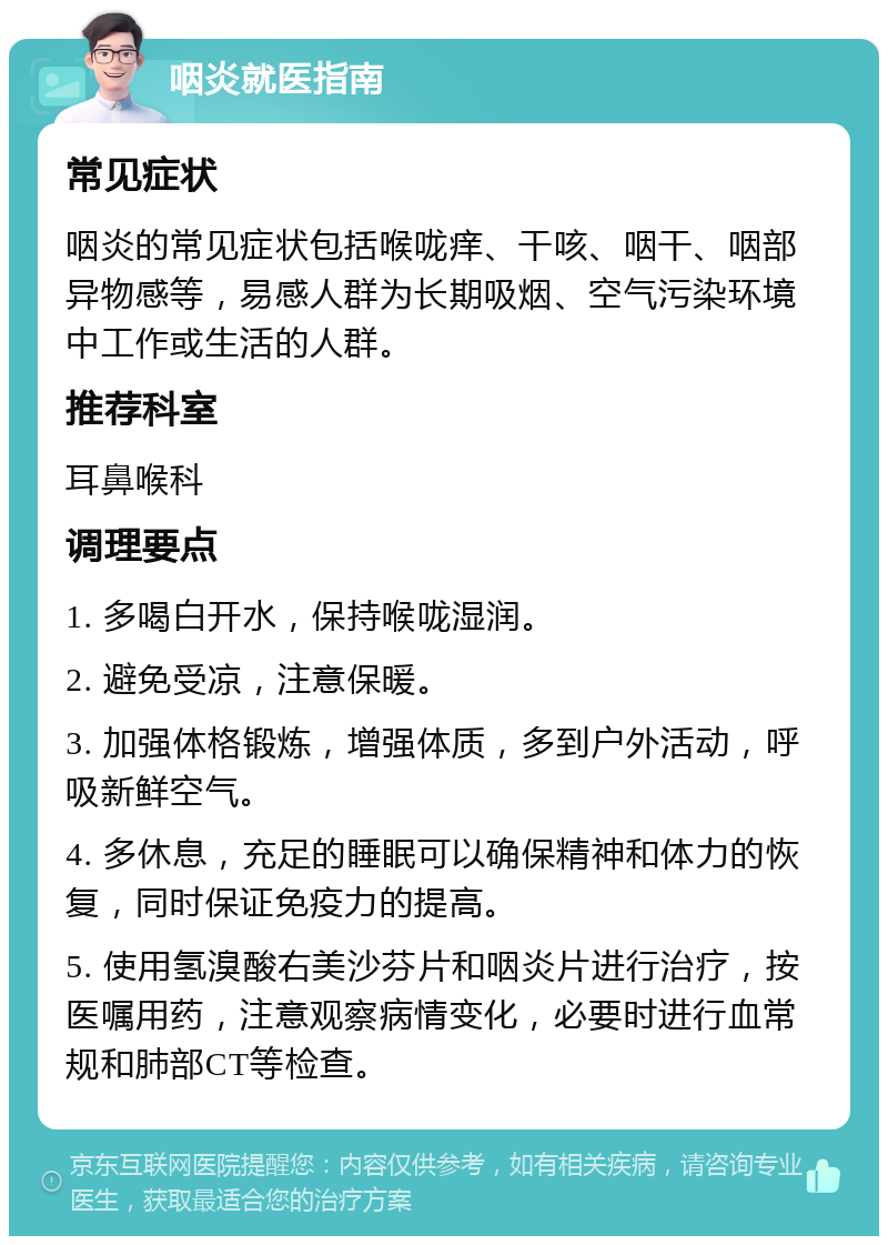 咽炎就医指南 常见症状 咽炎的常见症状包括喉咙痒、干咳、咽干、咽部异物感等，易感人群为长期吸烟、空气污染环境中工作或生活的人群。 推荐科室 耳鼻喉科 调理要点 1. 多喝白开水，保持喉咙湿润。 2. 避免受凉，注意保暖。 3. 加强体格锻炼，增强体质，多到户外活动，呼吸新鲜空气。 4. 多休息，充足的睡眠可以确保精神和体力的恢复，同时保证免疫力的提高。 5. 使用氢溴酸右美沙芬片和咽炎片进行治疗，按医嘱用药，注意观察病情变化，必要时进行血常规和肺部CT等检查。