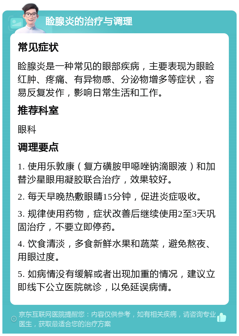 睑腺炎的治疗与调理 常见症状 睑腺炎是一种常见的眼部疾病，主要表现为眼睑红肿、疼痛、有异物感、分泌物增多等症状，容易反复发作，影响日常生活和工作。 推荐科室 眼科 调理要点 1. 使用乐敦康（复方磺胺甲噁唑钠滴眼液）和加替沙星眼用凝胶联合治疗，效果较好。 2. 每天早晚热敷眼睛15分钟，促进炎症吸收。 3. 规律使用药物，症状改善后继续使用2至3天巩固治疗，不要立即停药。 4. 饮食清淡，多食新鲜水果和蔬菜，避免熬夜、用眼过度。 5. 如病情没有缓解或者出现加重的情况，建议立即线下公立医院就诊，以免延误病情。