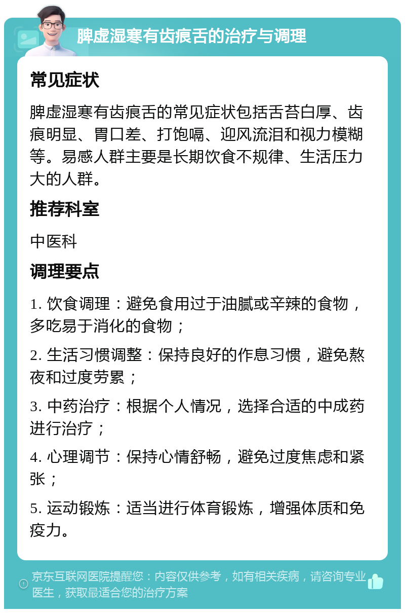 脾虚湿寒有齿痕舌的治疗与调理 常见症状 脾虚湿寒有齿痕舌的常见症状包括舌苔白厚、齿痕明显、胃口差、打饱嗝、迎风流泪和视力模糊等。易感人群主要是长期饮食不规律、生活压力大的人群。 推荐科室 中医科 调理要点 1. 饮食调理：避免食用过于油腻或辛辣的食物，多吃易于消化的食物； 2. 生活习惯调整：保持良好的作息习惯，避免熬夜和过度劳累； 3. 中药治疗：根据个人情况，选择合适的中成药进行治疗； 4. 心理调节：保持心情舒畅，避免过度焦虑和紧张； 5. 运动锻炼：适当进行体育锻炼，增强体质和免疫力。