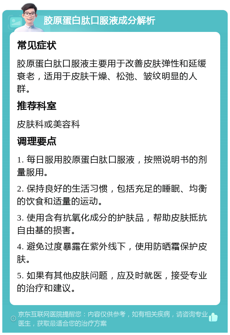 胶原蛋白肽口服液成分解析 常见症状 胶原蛋白肽口服液主要用于改善皮肤弹性和延缓衰老，适用于皮肤干燥、松弛、皱纹明显的人群。 推荐科室 皮肤科或美容科 调理要点 1. 每日服用胶原蛋白肽口服液，按照说明书的剂量服用。 2. 保持良好的生活习惯，包括充足的睡眠、均衡的饮食和适量的运动。 3. 使用含有抗氧化成分的护肤品，帮助皮肤抵抗自由基的损害。 4. 避免过度暴露在紫外线下，使用防晒霜保护皮肤。 5. 如果有其他皮肤问题，应及时就医，接受专业的治疗和建议。