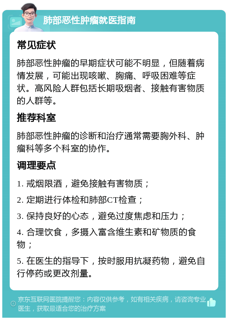 肺部恶性肿瘤就医指南 常见症状 肺部恶性肿瘤的早期症状可能不明显，但随着病情发展，可能出现咳嗽、胸痛、呼吸困难等症状。高风险人群包括长期吸烟者、接触有害物质的人群等。 推荐科室 肺部恶性肿瘤的诊断和治疗通常需要胸外科、肿瘤科等多个科室的协作。 调理要点 1. 戒烟限酒，避免接触有害物质； 2. 定期进行体检和肺部CT检查； 3. 保持良好的心态，避免过度焦虑和压力； 4. 合理饮食，多摄入富含维生素和矿物质的食物； 5. 在医生的指导下，按时服用抗凝药物，避免自行停药或更改剂量。