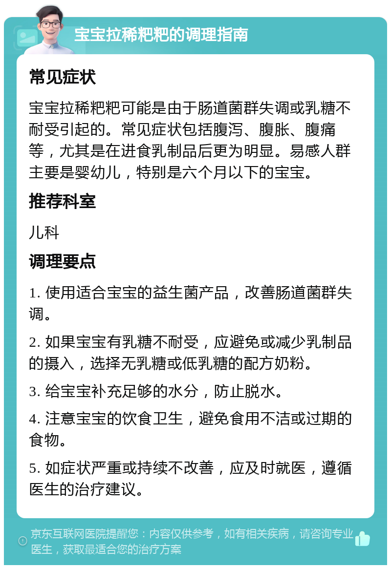 宝宝拉稀粑粑的调理指南 常见症状 宝宝拉稀粑粑可能是由于肠道菌群失调或乳糖不耐受引起的。常见症状包括腹泻、腹胀、腹痛等，尤其是在进食乳制品后更为明显。易感人群主要是婴幼儿，特别是六个月以下的宝宝。 推荐科室 儿科 调理要点 1. 使用适合宝宝的益生菌产品，改善肠道菌群失调。 2. 如果宝宝有乳糖不耐受，应避免或减少乳制品的摄入，选择无乳糖或低乳糖的配方奶粉。 3. 给宝宝补充足够的水分，防止脱水。 4. 注意宝宝的饮食卫生，避免食用不洁或过期的食物。 5. 如症状严重或持续不改善，应及时就医，遵循医生的治疗建议。