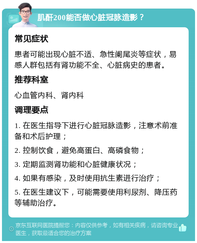 肌酐200能否做心脏冠脉造影？ 常见症状 患者可能出现心脏不适、急性阑尾炎等症状，易感人群包括有肾功能不全、心脏病史的患者。 推荐科室 心血管内科、肾内科 调理要点 1. 在医生指导下进行心脏冠脉造影，注意术前准备和术后护理； 2. 控制饮食，避免高蛋白、高磷食物； 3. 定期监测肾功能和心脏健康状况； 4. 如果有感染，及时使用抗生素进行治疗； 5. 在医生建议下，可能需要使用利尿剂、降压药等辅助治疗。