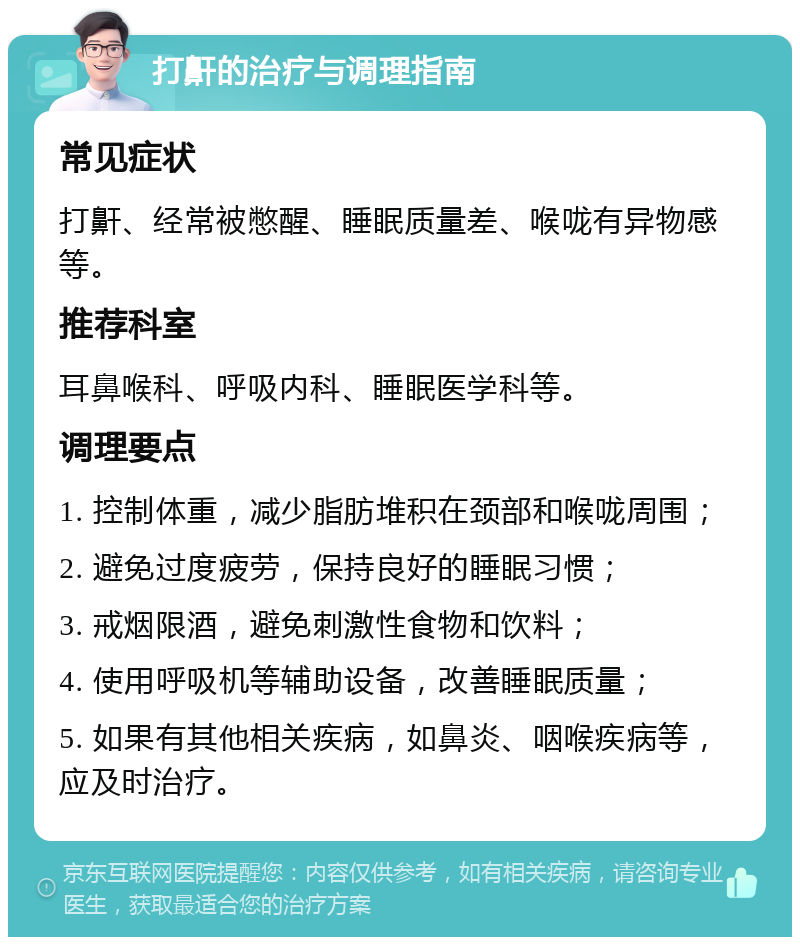 打鼾的治疗与调理指南 常见症状 打鼾、经常被憋醒、睡眠质量差、喉咙有异物感等。 推荐科室 耳鼻喉科、呼吸内科、睡眠医学科等。 调理要点 1. 控制体重，减少脂肪堆积在颈部和喉咙周围； 2. 避免过度疲劳，保持良好的睡眠习惯； 3. 戒烟限酒，避免刺激性食物和饮料； 4. 使用呼吸机等辅助设备，改善睡眠质量； 5. 如果有其他相关疾病，如鼻炎、咽喉疾病等，应及时治疗。