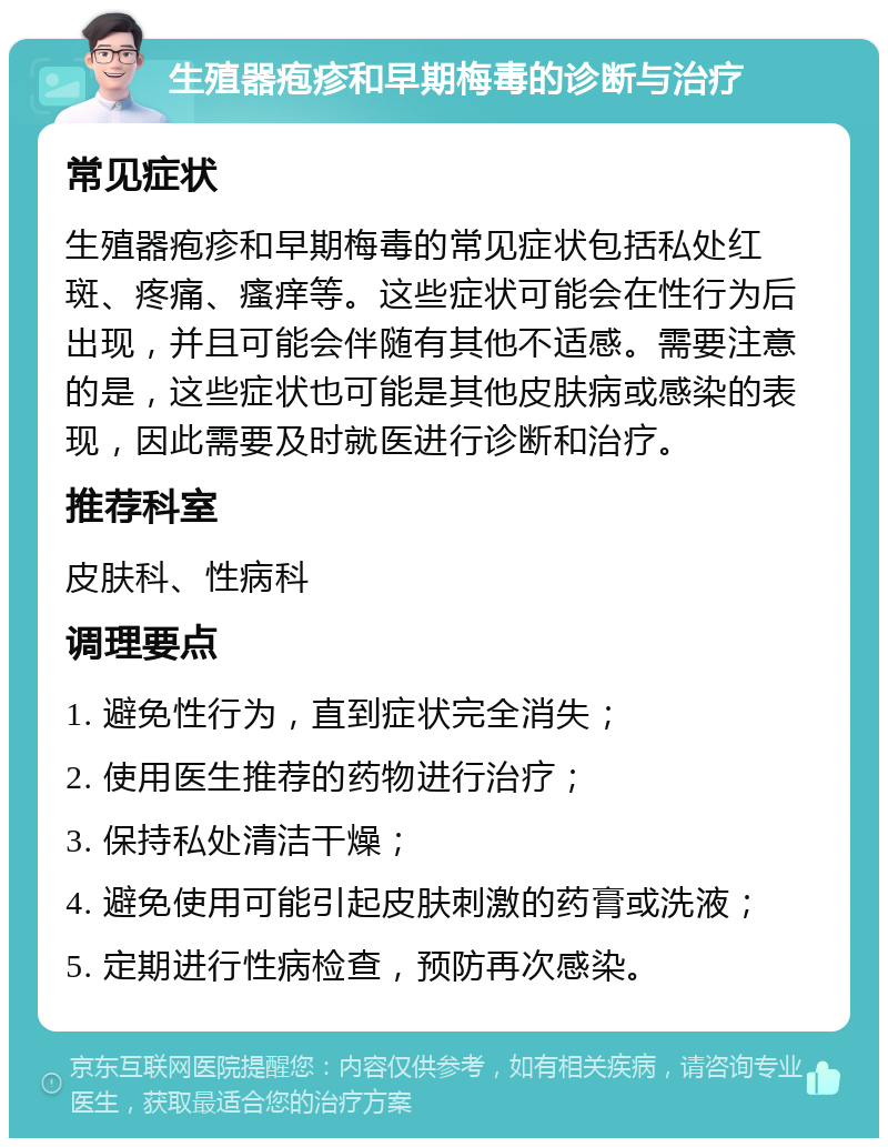 生殖器疱疹和早期梅毒的诊断与治疗 常见症状 生殖器疱疹和早期梅毒的常见症状包括私处红斑、疼痛、瘙痒等。这些症状可能会在性行为后出现，并且可能会伴随有其他不适感。需要注意的是，这些症状也可能是其他皮肤病或感染的表现，因此需要及时就医进行诊断和治疗。 推荐科室 皮肤科、性病科 调理要点 1. 避免性行为，直到症状完全消失； 2. 使用医生推荐的药物进行治疗； 3. 保持私处清洁干燥； 4. 避免使用可能引起皮肤刺激的药膏或洗液； 5. 定期进行性病检查，预防再次感染。