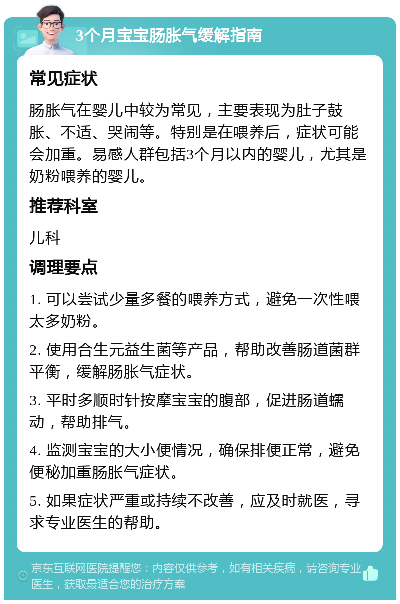 3个月宝宝肠胀气缓解指南 常见症状 肠胀气在婴儿中较为常见，主要表现为肚子鼓胀、不适、哭闹等。特别是在喂养后，症状可能会加重。易感人群包括3个月以内的婴儿，尤其是奶粉喂养的婴儿。 推荐科室 儿科 调理要点 1. 可以尝试少量多餐的喂养方式，避免一次性喂太多奶粉。 2. 使用合生元益生菌等产品，帮助改善肠道菌群平衡，缓解肠胀气症状。 3. 平时多顺时针按摩宝宝的腹部，促进肠道蠕动，帮助排气。 4. 监测宝宝的大小便情况，确保排便正常，避免便秘加重肠胀气症状。 5. 如果症状严重或持续不改善，应及时就医，寻求专业医生的帮助。