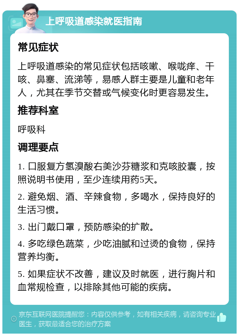 上呼吸道感染就医指南 常见症状 上呼吸道感染的常见症状包括咳嗽、喉咙痒、干咳、鼻塞、流涕等，易感人群主要是儿童和老年人，尤其在季节交替或气候变化时更容易发生。 推荐科室 呼吸科 调理要点 1. 口服复方氢溴酸右美沙芬糖浆和克咳胶囊，按照说明书使用，至少连续用药5天。 2. 避免烟、酒、辛辣食物，多喝水，保持良好的生活习惯。 3. 出门戴口罩，预防感染的扩散。 4. 多吃绿色蔬菜，少吃油腻和过烫的食物，保持营养均衡。 5. 如果症状不改善，建议及时就医，进行胸片和血常规检查，以排除其他可能的疾病。