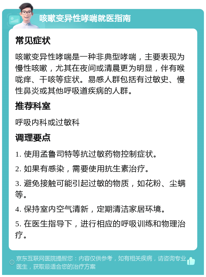 咳嗽变异性哮喘就医指南 常见症状 咳嗽变异性哮喘是一种非典型哮喘，主要表现为慢性咳嗽，尤其在夜间或清晨更为明显，伴有喉咙痒、干咳等症状。易感人群包括有过敏史、慢性鼻炎或其他呼吸道疾病的人群。 推荐科室 呼吸内科或过敏科 调理要点 1. 使用孟鲁司特等抗过敏药物控制症状。 2. 如果有感染，需要使用抗生素治疗。 3. 避免接触可能引起过敏的物质，如花粉、尘螨等。 4. 保持室内空气清新，定期清洁家居环境。 5. 在医生指导下，进行相应的呼吸训练和物理治疗。