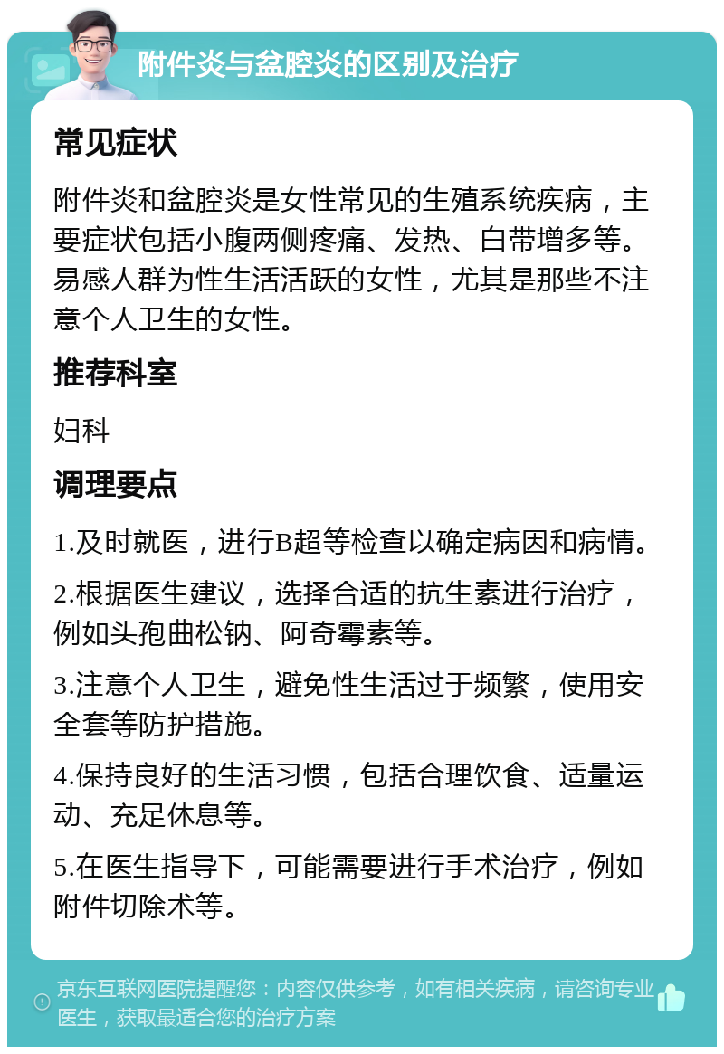 附件炎与盆腔炎的区别及治疗 常见症状 附件炎和盆腔炎是女性常见的生殖系统疾病，主要症状包括小腹两侧疼痛、发热、白带增多等。易感人群为性生活活跃的女性，尤其是那些不注意个人卫生的女性。 推荐科室 妇科 调理要点 1.及时就医，进行B超等检查以确定病因和病情。 2.根据医生建议，选择合适的抗生素进行治疗，例如头孢曲松钠、阿奇霉素等。 3.注意个人卫生，避免性生活过于频繁，使用安全套等防护措施。 4.保持良好的生活习惯，包括合理饮食、适量运动、充足休息等。 5.在医生指导下，可能需要进行手术治疗，例如附件切除术等。