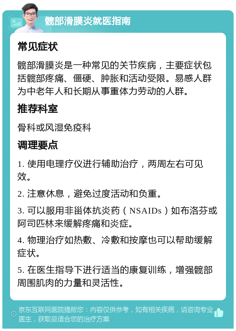 髋部滑膜炎就医指南 常见症状 髋部滑膜炎是一种常见的关节疾病，主要症状包括髋部疼痛、僵硬、肿胀和活动受限。易感人群为中老年人和长期从事重体力劳动的人群。 推荐科室 骨科或风湿免疫科 调理要点 1. 使用电理疗仪进行辅助治疗，两周左右可见效。 2. 注意休息，避免过度活动和负重。 3. 可以服用非甾体抗炎药（NSAIDs）如布洛芬或阿司匹林来缓解疼痛和炎症。 4. 物理治疗如热敷、冷敷和按摩也可以帮助缓解症状。 5. 在医生指导下进行适当的康复训练，增强髋部周围肌肉的力量和灵活性。