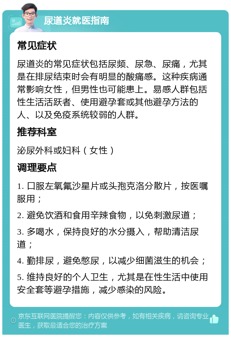 尿道炎就医指南 常见症状 尿道炎的常见症状包括尿频、尿急、尿痛，尤其是在排尿结束时会有明显的酸痛感。这种疾病通常影响女性，但男性也可能患上。易感人群包括性生活活跃者、使用避孕套或其他避孕方法的人、以及免疫系统较弱的人群。 推荐科室 泌尿外科或妇科（女性） 调理要点 1. 口服左氧氟沙星片或头孢克洛分散片，按医嘱服用； 2. 避免饮酒和食用辛辣食物，以免刺激尿道； 3. 多喝水，保持良好的水分摄入，帮助清洁尿道； 4. 勤排尿，避免憋尿，以减少细菌滋生的机会； 5. 维持良好的个人卫生，尤其是在性生活中使用安全套等避孕措施，减少感染的风险。