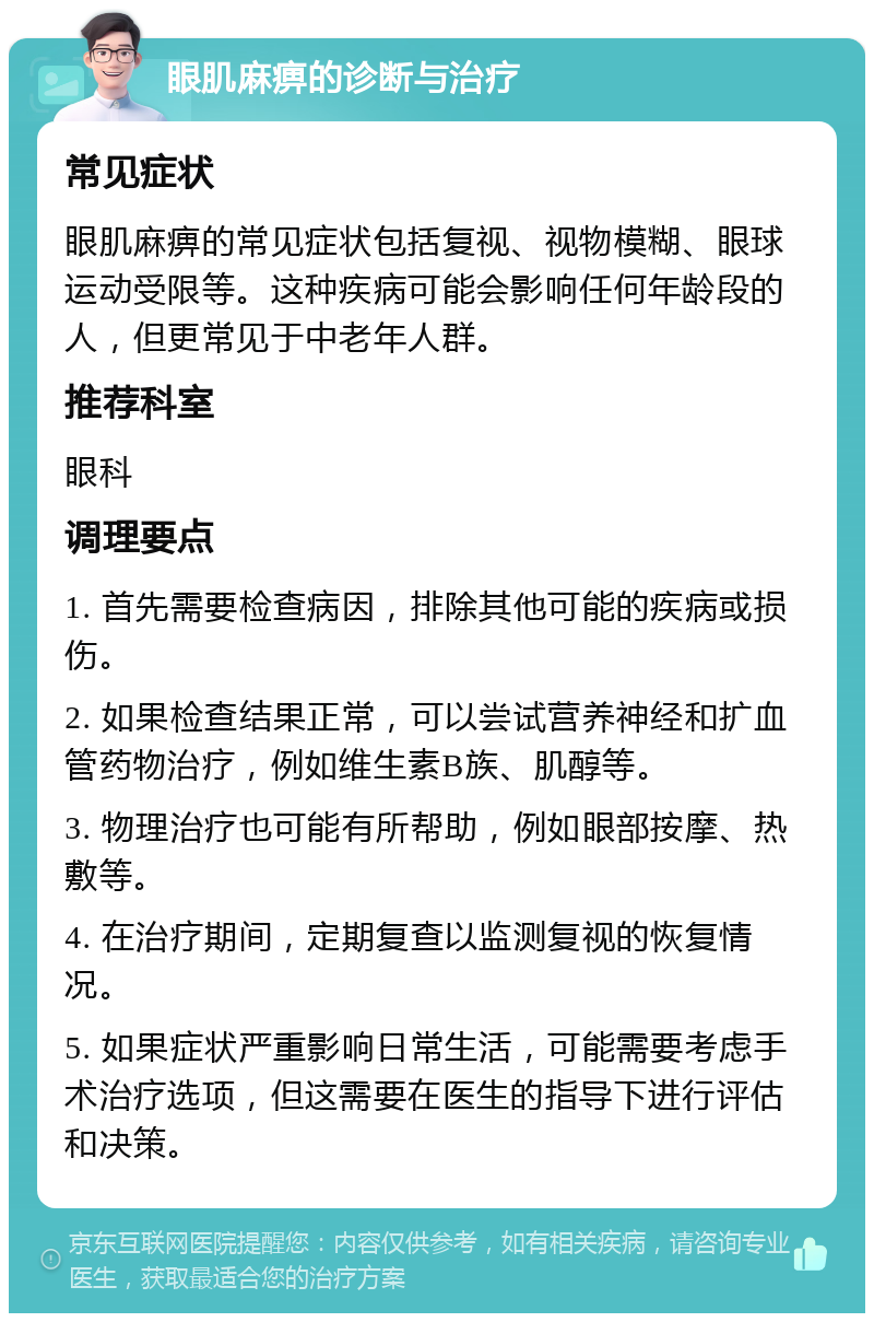 眼肌麻痹的诊断与治疗 常见症状 眼肌麻痹的常见症状包括复视、视物模糊、眼球运动受限等。这种疾病可能会影响任何年龄段的人，但更常见于中老年人群。 推荐科室 眼科 调理要点 1. 首先需要检查病因，排除其他可能的疾病或损伤。 2. 如果检查结果正常，可以尝试营养神经和扩血管药物治疗，例如维生素B族、肌醇等。 3. 物理治疗也可能有所帮助，例如眼部按摩、热敷等。 4. 在治疗期间，定期复查以监测复视的恢复情况。 5. 如果症状严重影响日常生活，可能需要考虑手术治疗选项，但这需要在医生的指导下进行评估和决策。