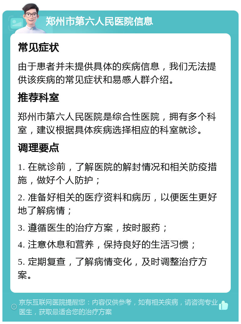 郑州市第六人民医院信息 常见症状 由于患者并未提供具体的疾病信息，我们无法提供该疾病的常见症状和易感人群介绍。 推荐科室 郑州市第六人民医院是综合性医院，拥有多个科室，建议根据具体疾病选择相应的科室就诊。 调理要点 1. 在就诊前，了解医院的解封情况和相关防疫措施，做好个人防护； 2. 准备好相关的医疗资料和病历，以便医生更好地了解病情； 3. 遵循医生的治疗方案，按时服药； 4. 注意休息和营养，保持良好的生活习惯； 5. 定期复查，了解病情变化，及时调整治疗方案。