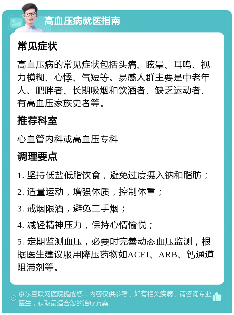 高血压病就医指南 常见症状 高血压病的常见症状包括头痛、眩晕、耳鸣、视力模糊、心悸、气短等。易感人群主要是中老年人、肥胖者、长期吸烟和饮酒者、缺乏运动者、有高血压家族史者等。 推荐科室 心血管内科或高血压专科 调理要点 1. 坚持低盐低脂饮食，避免过度摄入钠和脂肪； 2. 适量运动，增强体质，控制体重； 3. 戒烟限酒，避免二手烟； 4. 减轻精神压力，保持心情愉悦； 5. 定期监测血压，必要时完善动态血压监测，根据医生建议服用降压药物如ACEI、ARB、钙通道阻滞剂等。