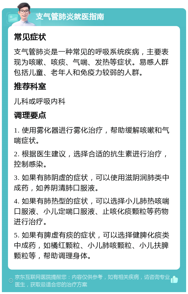 支气管肺炎就医指南 常见症状 支气管肺炎是一种常见的呼吸系统疾病，主要表现为咳嗽、咳痰、气喘、发热等症状。易感人群包括儿童、老年人和免疫力较弱的人群。 推荐科室 儿科或呼吸内科 调理要点 1. 使用雾化器进行雾化治疗，帮助缓解咳嗽和气喘症状。 2. 根据医生建议，选择合适的抗生素进行治疗，控制感染。 3. 如果有肺阴虚的症状，可以使用滋阴润肺类中成药，如养阴清肺口服液。 4. 如果有肺热型的症状，可以选择小儿肺热咳喘口服液、小儿定喘口服液、止咳化痰颗粒等药物进行治疗。 5. 如果有脾虚有痰的症状，可以选择健脾化痰类中成药，如橘红颗粒、小儿肺咳颗粒、小儿扶脾颗粒等，帮助调理身体。